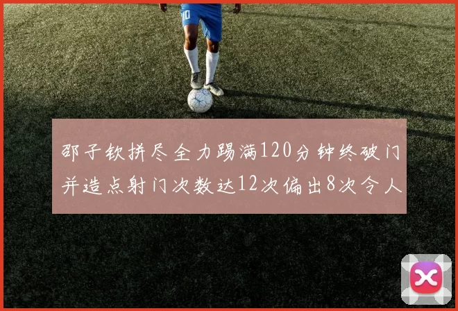 邵子钦拼尽全力踢满120分钟终破门并造点射门次数达12次偏出8次令人惋惜