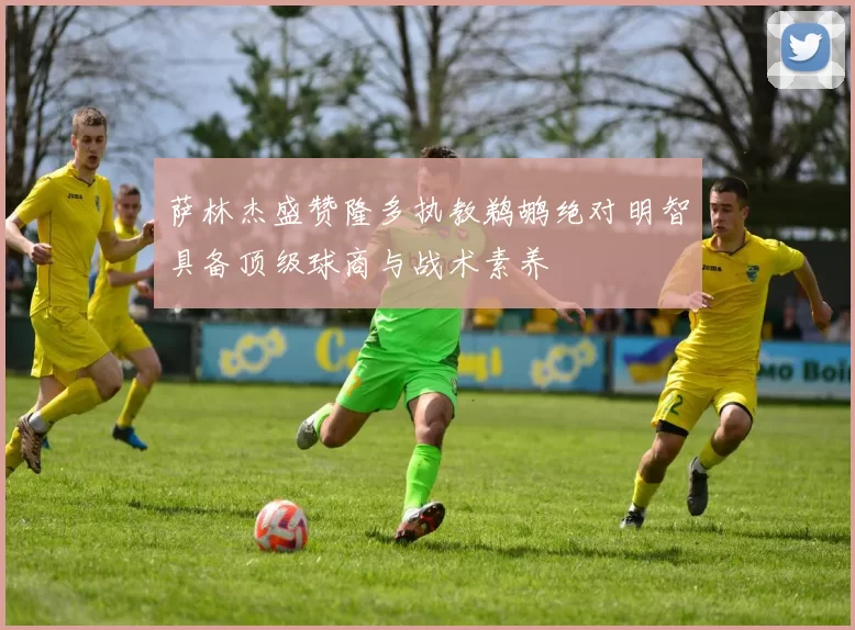 萨林杰盛赞隆多执教鹈鹕绝对明智具备顶级球商与战术素养