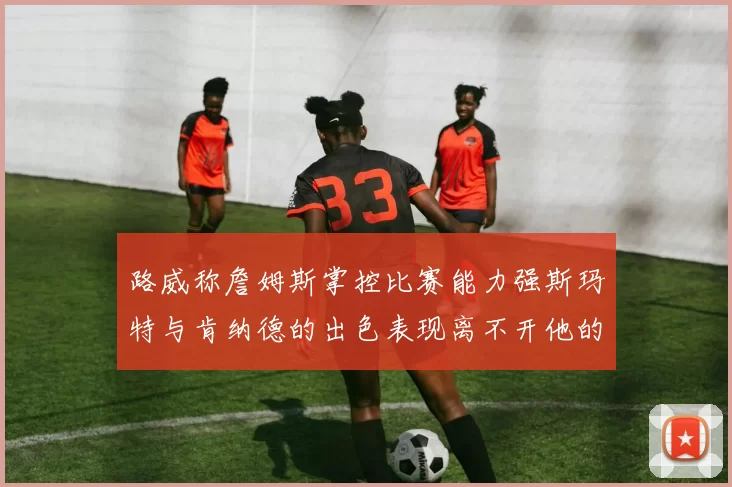 路威称詹姆斯掌控比赛能力强斯玛特与肯纳德的出色表现离不开他的指导