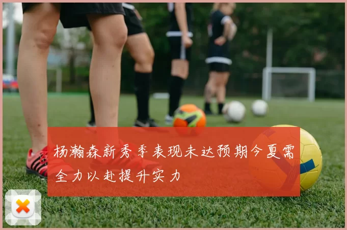 杨瀚森新秀季表现未达预期今夏需全力以赴提升实力