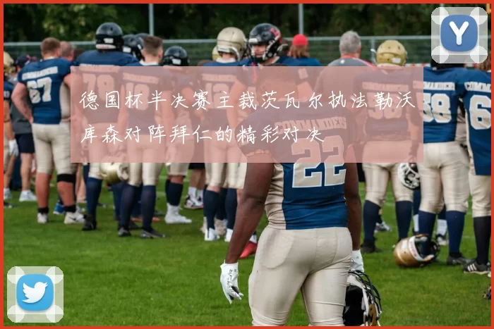 德国杯半决赛主裁茨瓦尔执法勒沃库森对阵拜仁的精彩对决