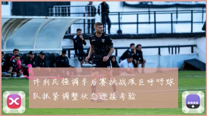 许利民强调季后赛挑战艰巨呼吁球队抓紧调整状态迎接考验