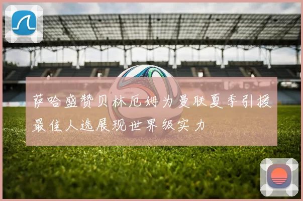 萨哈盛赞贝林厄姆为曼联夏季引援最佳人选展现世界级实力