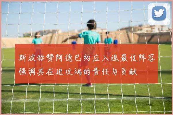 斯波称赞阿德巴约应入选最佳阵容强调其在进攻端的责任与贡献