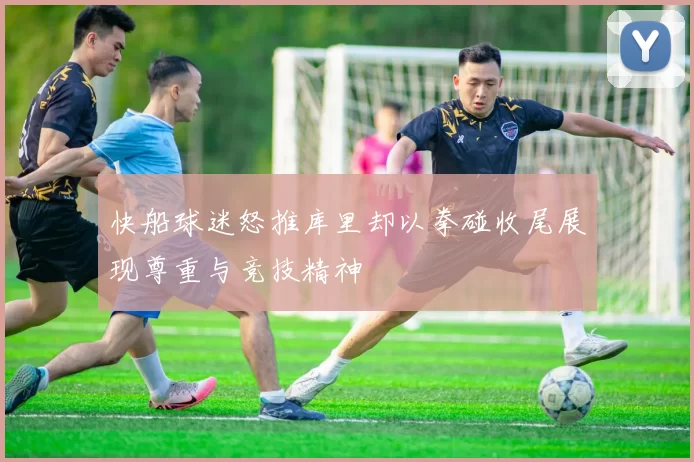快船球迷怒推库里却以拳碰收尾展现尊重与竞技精神