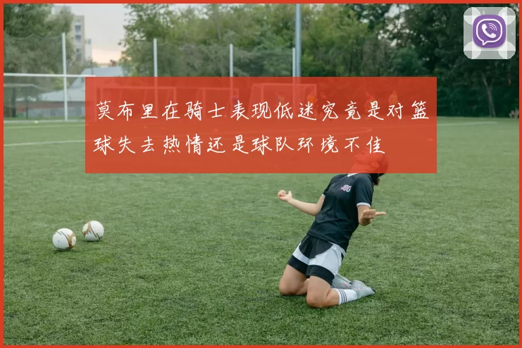 莫布里在骑士表现低迷究竟是对篮球失去热情还是球队环境不佳