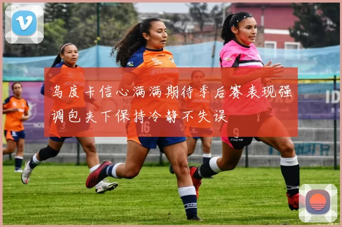 乌度卡信心满满期待季后赛表现强调包夹下保持冷静不失误