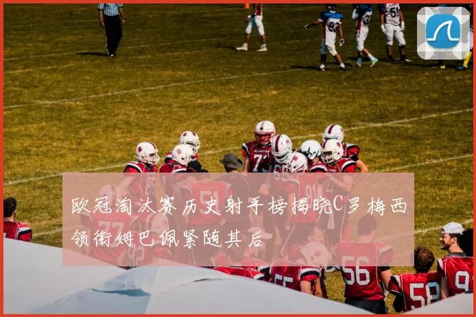 欧冠淘汰赛历史射手榜揭晓C罗梅西领衔姆巴佩紧随其后